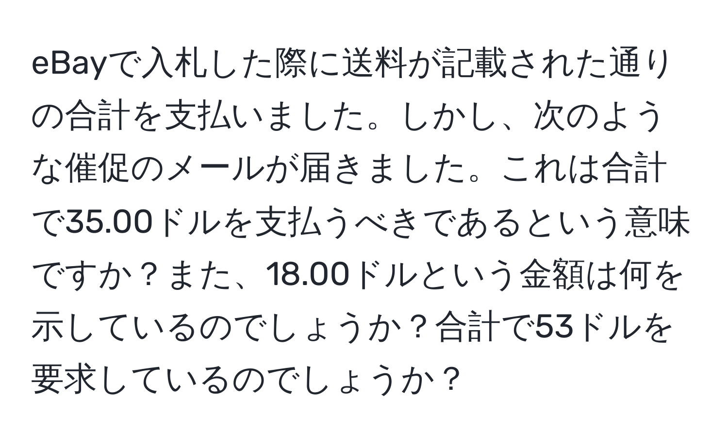 eBayで入札した際に送料が記載された通りの合計を支払いました。しかし、次のような催促のメールが届きました。これは合計で35.00ドルを支払うべきであるという意味ですか？また、18.00ドルという金額は何を示しているのでしょうか？合計で53ドルを要求しているのでしょうか？