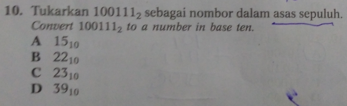 Tukarkan 100111_2 sebagai nombor dalam asas sepuluh.
Convert 100111_2 to a number in base ten.
A 15_10
B 22_10
C 23_10
D 39_10