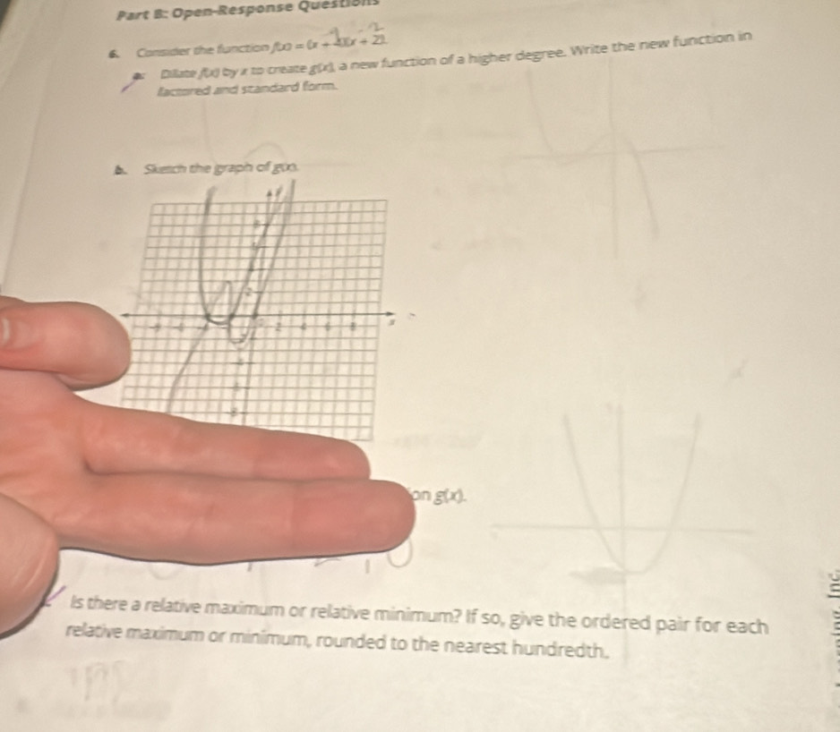 Open-Response Question 
6. Consider the function f(x)=(x+4)(x+2)
Dillate f(x) by x to create g(x) a new function of a higher degree. Write the new function in 
factored and standard form. 
A Sketch the graph of goo. 
B
2
- -5 2 6
on g(x). 
Is there a relative maximum or relative minimum? If so, give the ordered pair for each 
relative maximum or minimum, rounded to the nearest hundredth.