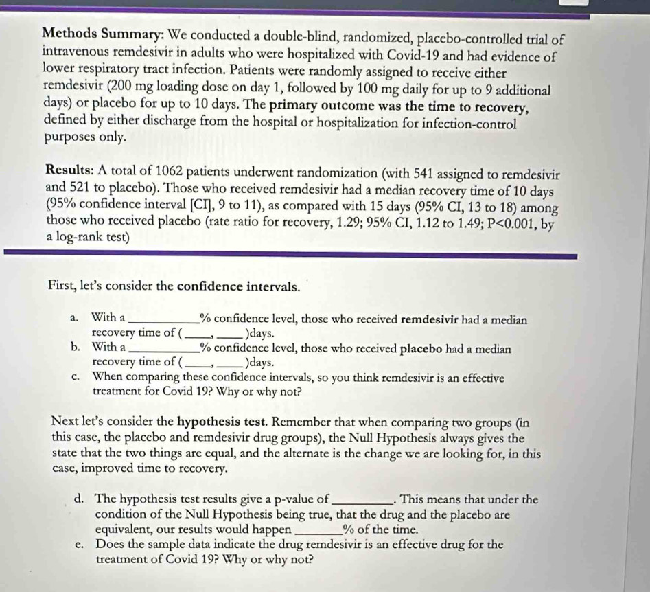 Methods Summary: We conducted a double-blind, randomized, placebo-controlled trial of 
intravenous remdesivir in adults who were hospitalized with Covid- 19 and had evidence of 
lower respiratory tract infection. Patients were randomly assigned to receive either 
remdesivir (200 mg loading dose on day 1, followed by 100 mg daily for up to 9 additional
days) or placebo for up to 10 days. The primary outcome was the time to recovery, 
defined by either discharge from the hospital or hospitalization for infection-control 
purposes only. 
Results: A total of 1062 patients underwent randomization (with 541 assigned to remdesivir 
and 521 to placebo). Those who received remdesivir had a median recovery time of 10 days
(95% confidence interval [CI], 9 to 11), as compared with 15 days (95% CI, 13 to 18) among 
those who received placebo (rate ratio for recovery, 1.29; 95% CI, 1.12 to 1.49; P<0.001 , by 
a log-rank test) 
First, let’s consider the confidence intervals. 
a. With a _ % confidence level, those who received remdesivir had a median 
recovery time of ( _,_ ) days. 
b. With a _ % confidence level, those who received placebo had a median 
recovery time of ( _-,_ ) days. 
c. When comparing these confidence intervals, so you think remdesivir is an effective 
treatment for Covid 19? Why or why not? 
Next let’s consider the hypothesis test. Remember that when comparing two groups (in 
this case, the placebo and remdesivir drug groups), the Null Hypothesis always gives the 
state that the two things are equal, and the alternate is the change we are looking for, in this 
case, improved time to recovery. 
d. The hypothesis test results give a p -value of_ . This means that under the 
condition of the Null Hypothesis being true, that the drug and the placebo are 
equivalent, our results would happen_ % of the time. 
e. Does the sample data indicate the drug remdesivir is an effective drug for the 
treatment of Covid 19? Why or why not?