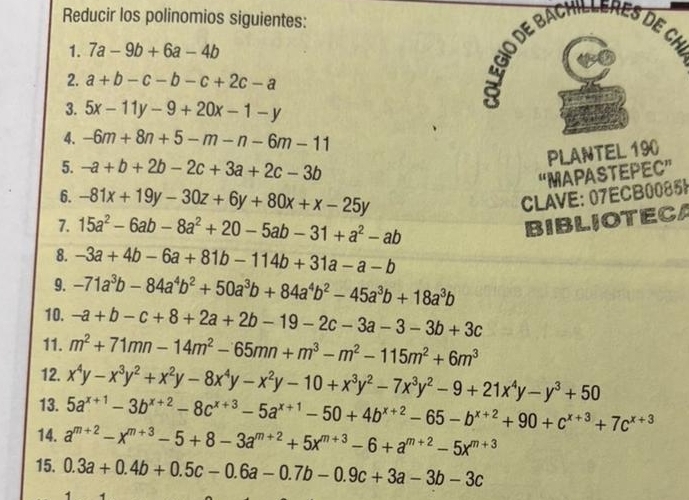 Reducir los polinomios siguientes:
1. 7a-9b+6a-4b
2. a+b-c-b-c+2c-a
3. 5x-11y-9+20x-1-y
4. -6m+8n+5-m-n-6m-11
5. -a+b+2b-2c+3a+2c-3b
PLANTEL 190
“MAPASTEPEC”
6. -81x+19y-30z+6y+80x+x-25y CLAVE: 07ECB0085!
7. 15a^2-6ab-8a^2+20-5ab-31+a^2-ab BIBLIOTECA
8. -3a+4b-6a+81b-114b+31a-a-b
9. -71a^3b-84a^4b^2+50a^3b+84a^4b^2-45a^3b+18a^3b
10. -a+b-c+8+2a+2b-19-2c-3a-3-3b+3c
11. m^2+71mn-14m^2-65mn+m^3-m^2-115m^2+6m^3
12.
13. x^4y-x^3y^2+x^2y-8x^4y-x^2y-10+x^3y^2-7x^3y^2-9+21x^4y-y^3+50
5a^(x+1)-3b^(x+2)-8c^(x+3)-5a^(x+1)-50+4b^(x+2)-65-b^(x+2)+90+c^(x+3)+7c^(x+3)
14. a^(m+2)-x^(m+3)-5+8-3a^(m+2)+5x^(m+3)-6+a^(m+2)-5x^(m+3)
15. 0.3a+0.4b+0.5c-0.6a-0.7b-0.9c+3a-3b-3c