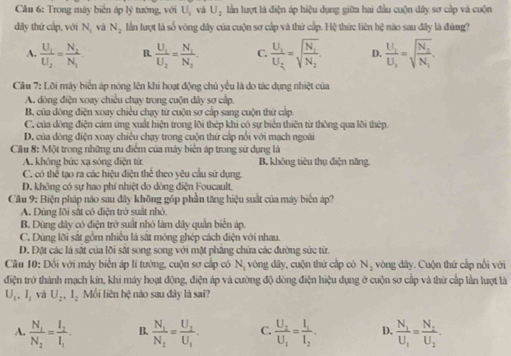 Cầu 6: Trong máy biến áp lý tướng, với U_1 vá U_2 lần lượt là điện áp hiệu dụng giữa hai đầu cuộn dây sơ cập và cuộn
dây thứ cấp, với N_1 và N_2 lần lượt là số vòng dây của cuộn sơ cấp và thứ cấp. Hệ thức liên hệ nào sau đây là đúng?
A. frac U_1U_2=frac N_2N_1. frac U_1U_2=frac N_1N_2. frac U_1U_2=sqrt(frac N_1)N_2. D. frac U_1U_2=sqrt(frac N_2)N_1.
B.
C.
Cầu 7: Lời máy biển áp nóng lên khi hoạt động chủ yếu là do tác dụng nhiệt của
A. đòng điện xoay chiều chạy trong cuộn dây sơ cấp.
B. của đông điện xoay chiều chạy từ cuộn sơ cấp sang cuộn thứ cấp.
C. của đòng điện cảm ứng xuất hiện trong lõi thép khi có sự biển thiên từ thông qua lõi thép.
D. của dòng điện xoay chiều chạy trong cuộn thứ cấp nổi với mạch ngoài
Cầu 8: Một trong những ưu điểm của máy biển áp trong sử dụng là
A. không bức xạ sóng điện từ. B. không tiêu thụ điện năng.
C. có thể tạo ra các hiệu điện thể theo yêu cầu sử dụng.
D. không có sự hao phí nhiệt do dòng điện Foucault.
Câu 9: Biện pháp nảo sau đây không góp phần tăng hiệu suất của máy biến áp?
A. Dùng lõi sắt có điện trở suất nhỏ.
B. Dùng đây có điện trở suất nhỏ làm dây quần biển áp.
C. Dùng lõi sắt gồm nhiều lá sắt móng ghép cách điện với nhau.
D. Đặt các lá sắt của lỡi sắt song song với mặt phẳng chứa các đường sức từ.
Cầu 10: Đối với máy biển áp lí tưởng, cuộn sơ cấp có N_1 vòng dây, cuộn thứ cấp có N_2 vòng đây. Cuộn thứ cấp nối với
điện trở thành mạch kín, khi máy hoạt động, điện áp và cường độ dòng điện hiệu dụng ở cuộn sơ cấp và thứ cấp lần lượt là
U_1,I_1 và U_2,I_2 Mối liên hệ nào sau đây là sai?
A. frac N_1N_2=frac I_2I_1. frac N_1N_2=frac U_2U_1. frac U_2U_1=frac I_1I_2. frac N_1U_1=frac N_2U_2.
B.
C.
D.