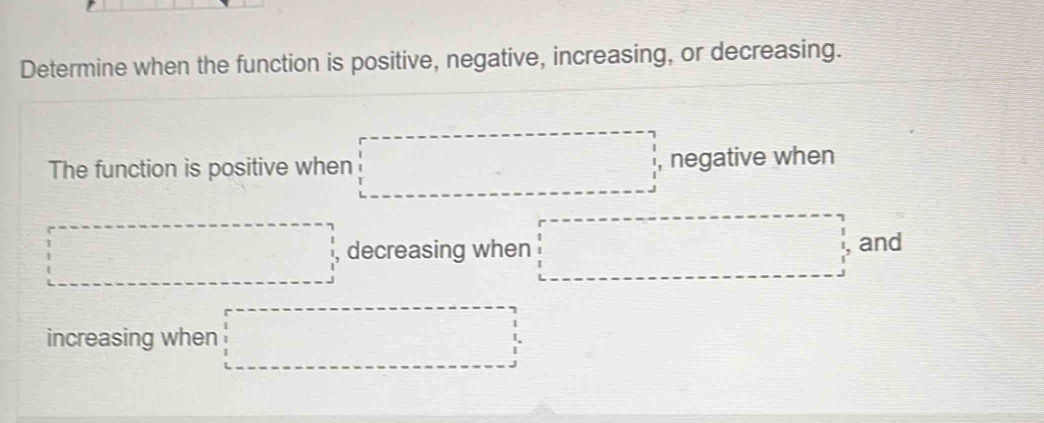 Determine when the function is positive, negative, increasing, or decreasing.
□^1 □°
The function is positive when , negative when 
decreasing when and 
increasing when □ =□