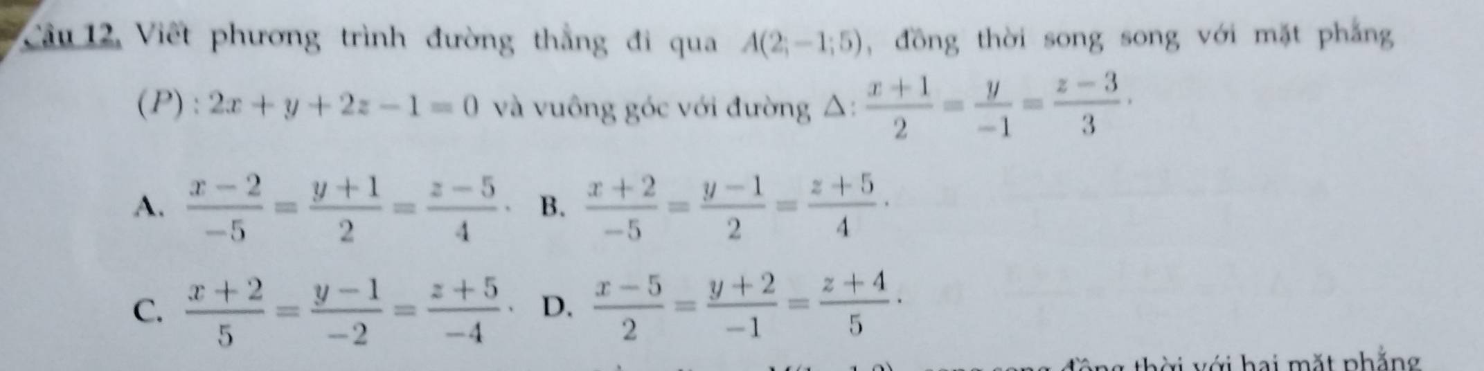 Câu 12, Viết phương trình đường thắng đi qua A(2;-1;5) , đồng thời song song với mặt phẳng
(P) : 2x+y+2z-1=0 và vuông góc với đường 4 △ :  (x+1)/2 = y/-1 = (z-3)/3 ·
A.  (x-2)/-5 = (y+1)/2 = (z-5)/4 · B.  (x+2)/-5 = (y-1)/2 = (z+5)/4 ·
C.  (x+2)/5 = (y-1)/-2 = (z+5)/-4  D.  (x-5)/2 = (y+2)/-1 = (z+4)/5 ·