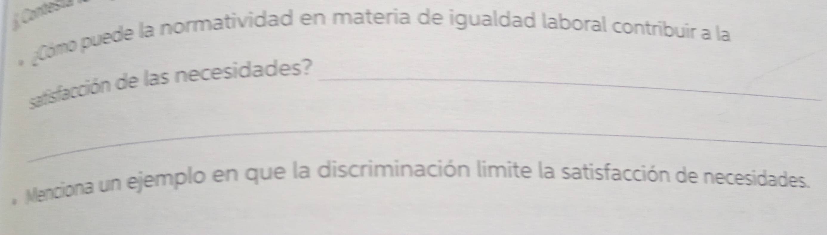 Contes== 
* ¿Cómo puede la normatividad en materia de igualdad laboral contríbuir a la 
satisfacción de las necesidades?_ 
_ 
Menciona un ejemplo en que la discriminación limite la satisfacción de necesidades.