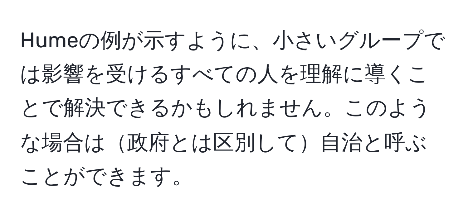 Humeの例が示すように、小さいグループでは影響を受けるすべての人を理解に導くことで解決できるかもしれません。このような場合は政府とは区別して自治と呼ぶことができます。