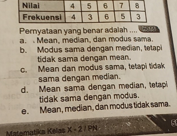 Pernyataan yang benar adalah .... HOTS
a. Mean, median, dan modus sama.
b. Modus sama dengan median, tetapi
tidak sama dengan mean.
c. Mean dan modus sama, tetapi tidak
sama dengan median.
d. Mean sama dengan median, tetapi
tidak sama dengan modus.
e. Mean, median, dan modus tidak sama.
5
Matematika Kelas X-2/PN