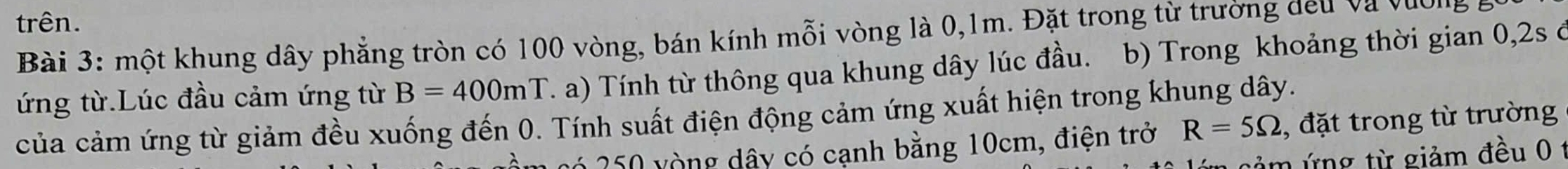 trên. 
Bài 3: một khung dây phẳng tròn có 100 vòng, bán kính mỗi vòng là 0,1m. Đặt trong từ trường đếu và vàc 
ứng từ.Lúc đầu cảm ứng từ B=400mT T. a) Tính từ thông qua khung dây lúc đầu. b) Trong khoảng thời gian 0, 2s ở 
của cảm ứng từ giảm đều xuống đến 0. Tính suất điện động cảm ứng xuất hiện trong khung dây. 
* 250 vòng dây có cạnh bằng 10cm, điện trở R=5Omega , đặt trong từ trường 
nảm ứng từ giảm đều 0 1