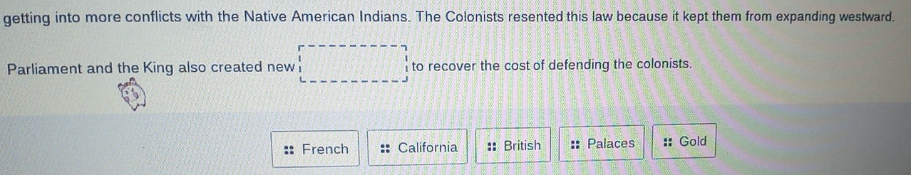 getting into more conflicts with the Native American Indians. The Colonists resented this law because it kept them from expanding westward. 
Parliament and the King also created new to recover the cost of defending the colonists. 
French California :: British :: Palaces :: Gold