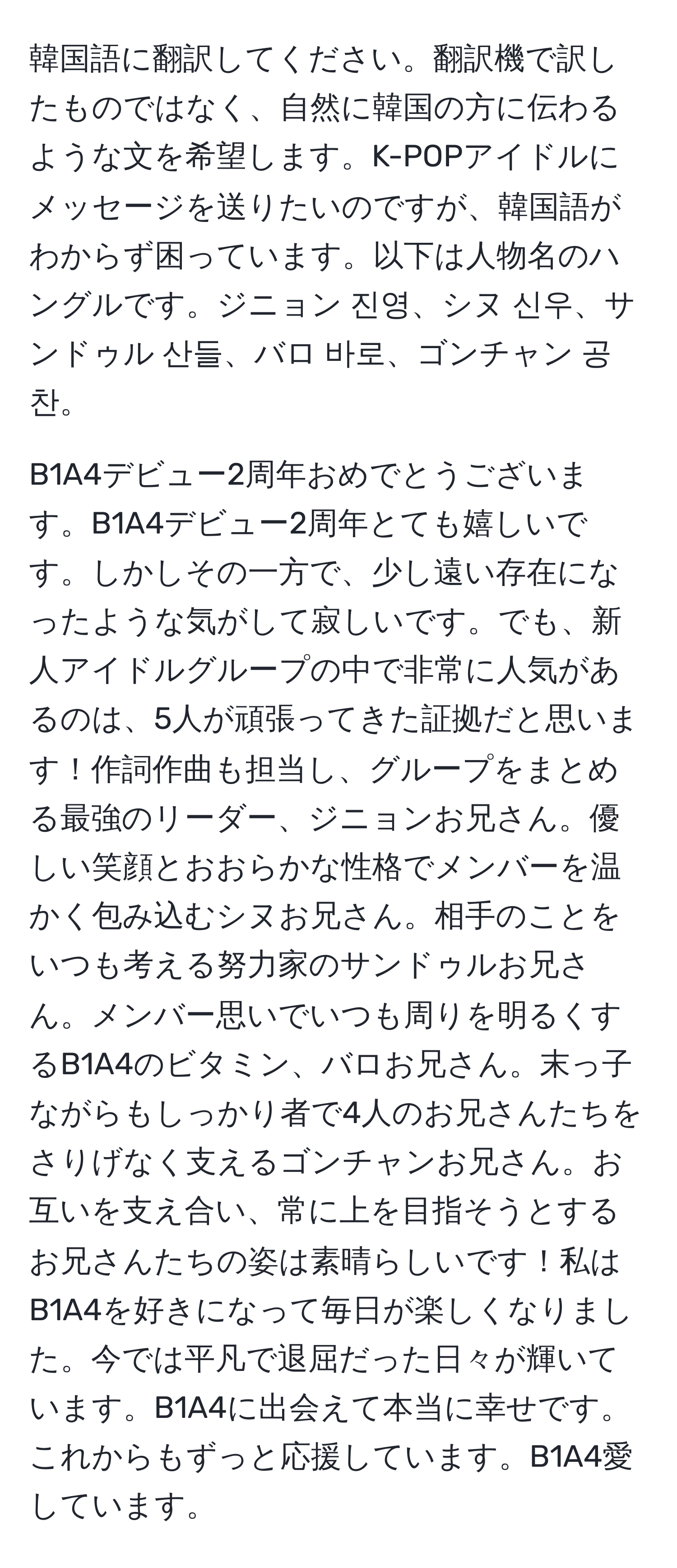 韓国語に翻訳してください。翻訳機で訳したものではなく、自然に韓国の方に伝わるような文を希望します。K-POPアイドルにメッセージを送りたいのですが、韓国語がわからず困っています。以下は人物名のハングルです。ジニョン 진영、シヌ 신우、サンドゥル 산들、バロ 바로、ゴンチャン 공찬。

B1A4デビュー2周年おめでとうございます。B1A4デビュー2周年とても嬉しいです。しかしその一方で、少し遠い存在になったような気がして寂しいです。でも、新人アイドルグループの中で非常に人気があるのは、5人が頑張ってきた証拠だと思います！作詞作曲も担当し、グループをまとめる最強のリーダー、ジニョンお兄さん。優しい笑顔とおおらかな性格でメンバーを温かく包み込むシヌお兄さん。相手のことをいつも考える努力家のサンドゥルお兄さん。メンバー思いでいつも周りを明るくするB1A4のビタミン、バロお兄さん。末っ子ながらもしっかり者で4人のお兄さんたちをさりげなく支えるゴンチャンお兄さん。お互いを支え合い、常に上を目指そうとするお兄さんたちの姿は素晴らしいです！私はB1A4を好きになって毎日が楽しくなりました。今では平凡で退屈だった日々が輝いています。B1A4に出会えて本当に幸せです。これからもずっと応援しています。B1A4愛しています。