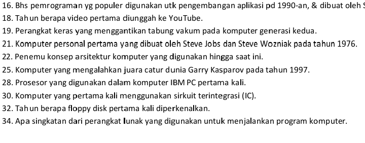 Bhs pemrograman yg populer digunakan utk pengembangan aplikasi pd 1990-an, & dibuat oleh S 
18. Tah un berapa video pertama diunggah ke YouTube. 
19. Perangkat keras yang menggantikan tabung vakum pada komputer generasi kedua. 
21. Komputer personal pertama yang dibuat oleh Steve Jobs dan Steve Wozniak pada tahun 1976. 
22. Penemu konsep arsitektur komputer yang digunakan hingga saat ini. 
25. Komputer yang mengalahkan juara catur dunia Garry Kasparov pada tahun 1997. 
28. Prosesor yang digunakan dalam komputer IBM PC pertama kali. 
30. Komputer yang pertama kali menggunakan sirkuit terintegrasi (IC). 
32. Tah un berapa floppy disk pertama kali diperkenalkan. 
34. Apa singkatan dari perangkat Iunak yang digunakan untuk menjalankan program komputer.