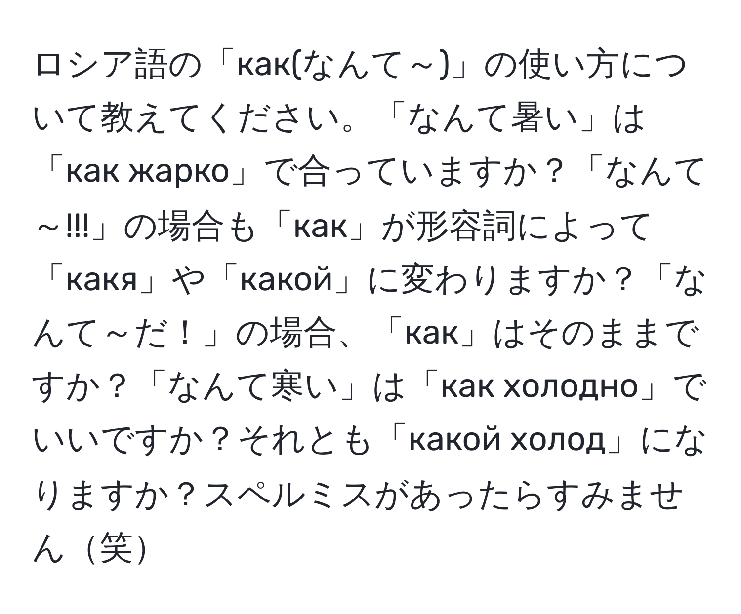 ロシア語の「как(なんて～)」の使い方について教えてください。「なんて暑い」は「как жарко」で合っていますか？「なんて～!!!」の場合も「как」が形容詞によって「какя」や「какой」に変わりますか？「なんて～だ！」の場合、「как」はそのままですか？「なんて寒い」は「как холодно」でいいですか？それとも「какой холод」になりますか？スペルミスがあったらすみません笑