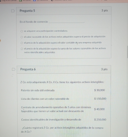 Pregunta 5 3 pts
En el fondo de comercio_
-
se adquiere una participación controladora.
el valor razonable de los activos netos adquiridos supera el precio de adquisición
el precio de la adquisición supera el valor contable dς una empresa adquirida
el precio de la adquisición supera la suma de los valores razonables de los activos
netos identificables adquiridos
Pregunta 6 3 pts
Z Co, está adquiriendo X Co. X Co. tiene los siguientes activos intangibles:
Patente sin vida útil estimada $ 30,000
Lista de clientes con un valor razonable de $ 150,000
Contrato de arrendamiento operativo de 5 años con términos
fa corables que tienen un valor actual con descuento de $ 40,000
Costos identificables de investigación y desarrollo de $ 250,000
¿Cuánto registrará Z Co. por activos intangibles adquiridos de la compra
de X Co.?