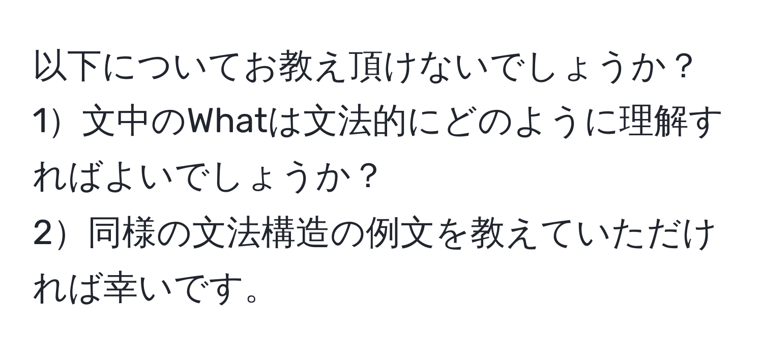 以下についてお教え頂けないでしょうか？  
1文中のWhatは文法的にどのように理解すればよいでしょうか？  
2同様の文法構造の例文を教えていただければ幸いです。