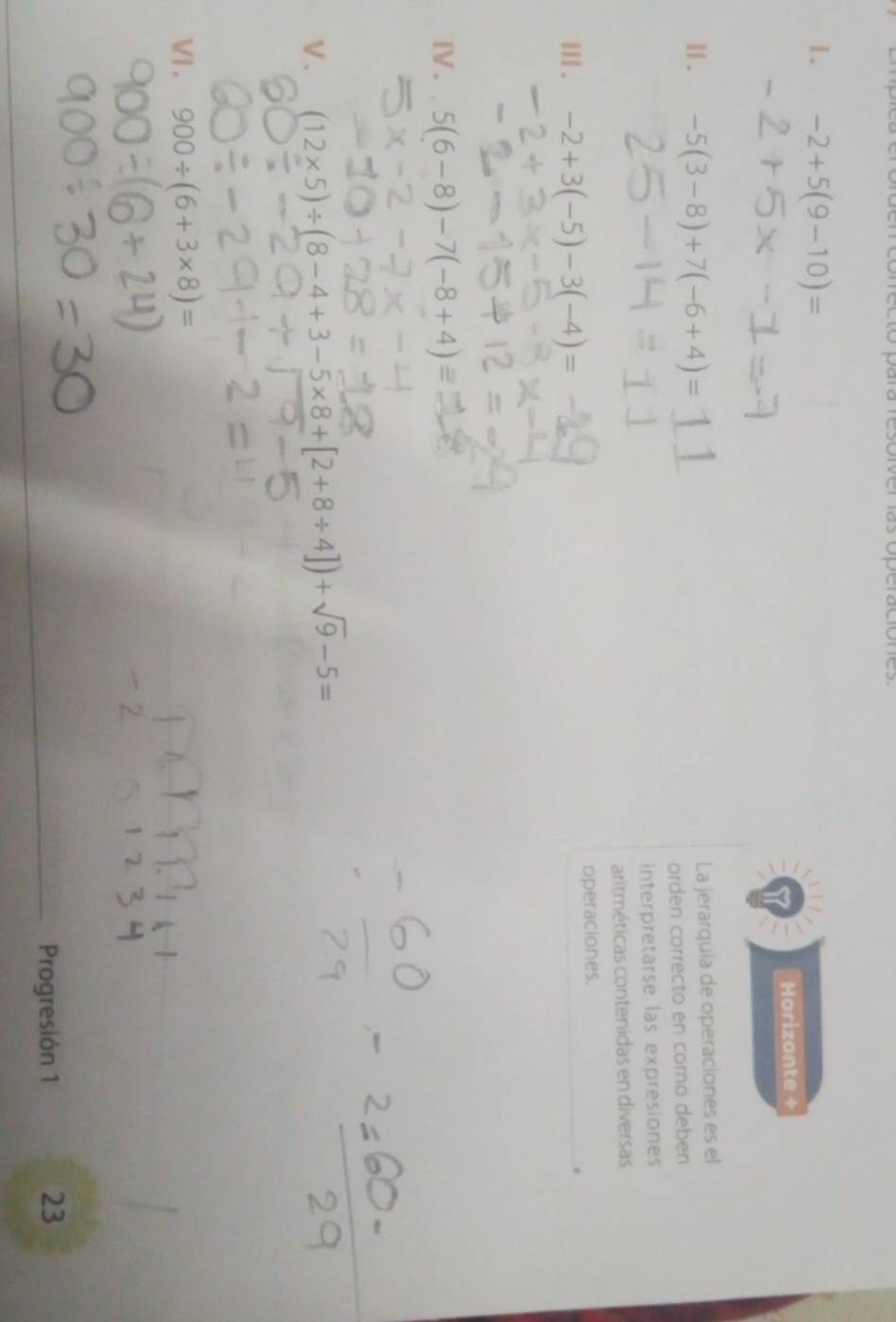 Soiver las óperaciónes 
1. -2+5(9-10)=
Horizonte + 
Ⅱ. -5(3-8)+7(-6+4)=
La jerarquía de operaciones es el 
orden correcto en como deben 
interpretarse las expresiones 
aritméticas contenidas en diversas 
III . -2+3(-5)-3(-4)= operaciones. 
IV. 5(6-8)-7(-8+4)equiv
V . (12* 5)/ (8-4+3-5* 8+[2+8/ 4])+sqrt(9)-5=
VI . 900/ (6+3* 8)=
Progresión 1 
23