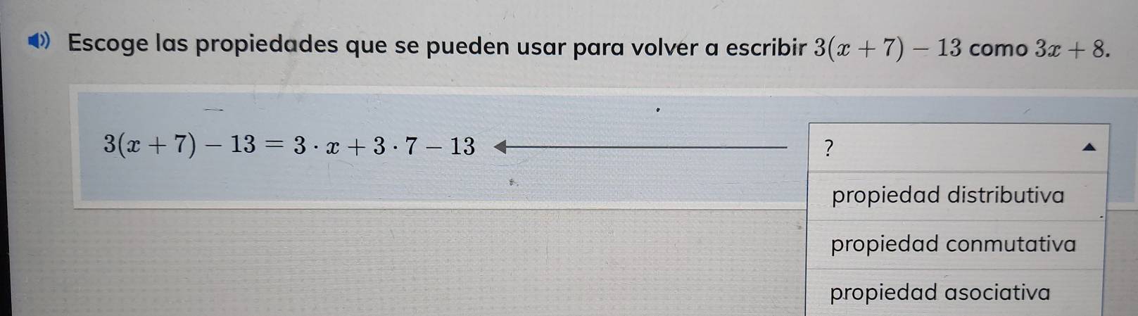 Escoge las propiedades que se pueden usar para volver a escribir 3(x+7)-13 como 3x+8.
3(x+7)-13=3· x+3· 7-13
?
B.
propiedad distributiva
propiedad conmutativa
propiedad asociativa