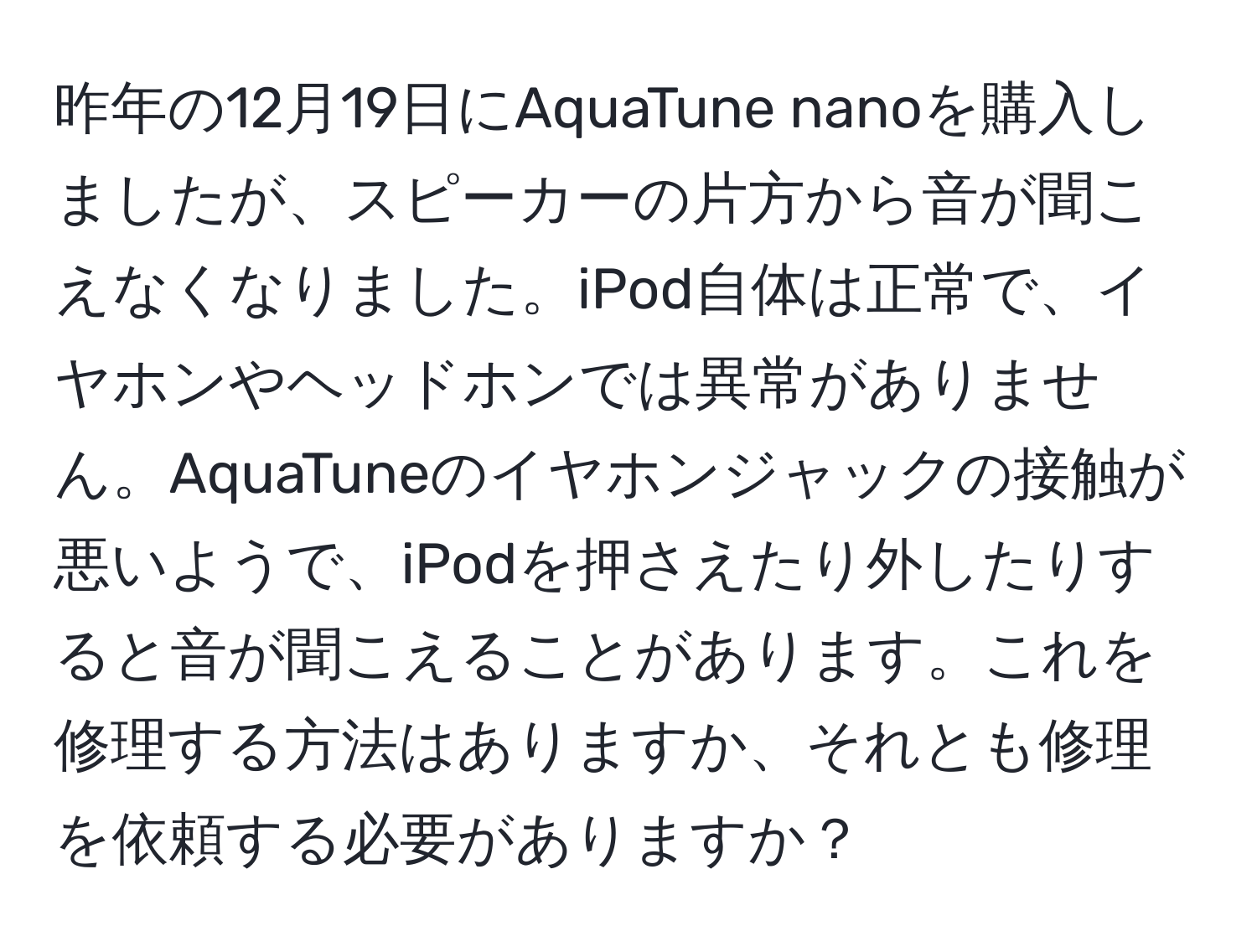 昨年の12月19日にAquaTune nanoを購入しましたが、スピーカーの片方から音が聞こえなくなりました。iPod自体は正常で、イヤホンやヘッドホンでは異常がありません。AquaTuneのイヤホンジャックの接触が悪いようで、iPodを押さえたり外したりすると音が聞こえることがあります。これを修理する方法はありますか、それとも修理を依頼する必要がありますか？