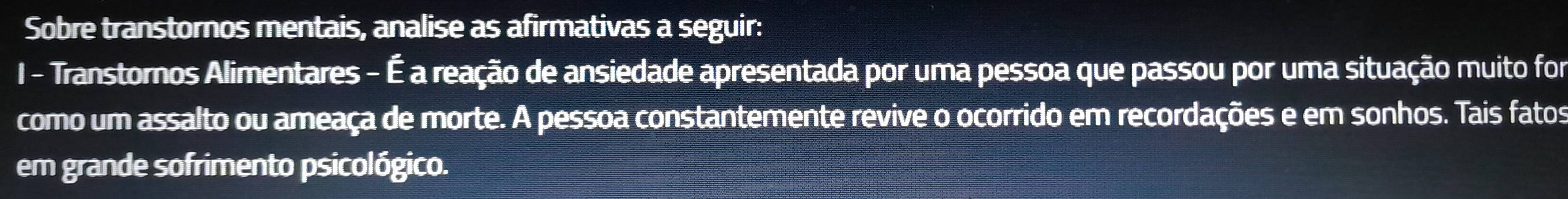 Sobre transtornos mentais, analise as afirmativas a seguir: 
I - Transtornos Alimentares - É a reação de ansiedade apresentada por uma pessoa que passou por uma situação muito for 
como um assalto ou ameaça de morte. A pessoa constantemente revive o ocorrido em recordações e em sonhos. Tais fatos 
em grande sofrimento psicológico.