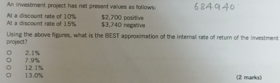 An investment project has net present values as follows:
At a discount rate of 10% $2,700 positive
At a discount rate of 15% $3,740 negative
Using the above figures, what is the BEST approximation of the internal rate of return of the investment
project?
2.1%
7.9%
12.1%
13.0% (2 marks)