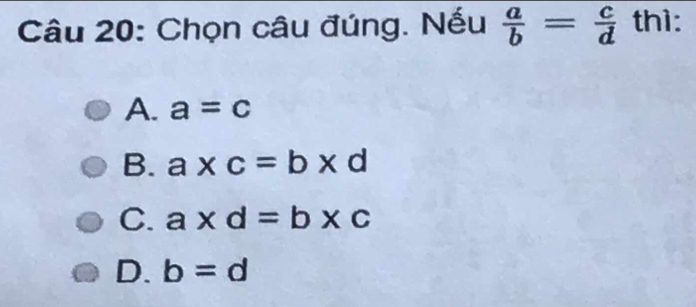 Chọn câu đúng. Nếu  a/b = c/d  thì:
A. a=c
B. a* c=b* d
C. a* d=b* c
D. b=d