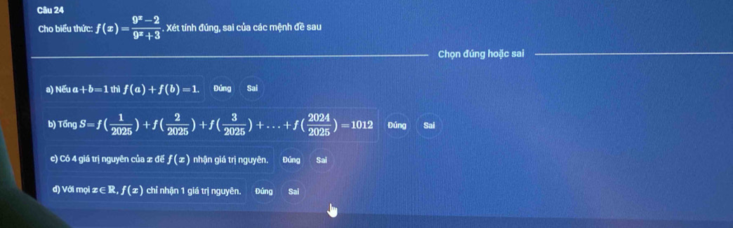 Cho biểu thức: f(x)= (9^x-2)/9^x+3 . Xét tính đúng, sai của các mệnh đề sau
_Chọn đúng hoặc sai_
a) N6ua+b=1thif(a)+f(b)=1. Đứng Sai
b) T6ngS=f( 1/2025 )+f( 2/2025 )+f( 3/2025 )+...+f( 2024/2025 )=1012 Đúng Sai
c) Có 4 giá trị nguyên của x đế f(x) nhận giá trị nguyên. Đúng Sai
d) Với mọi x∈ R, f(x) chỉ nhận 1 giá trị nguyên. Đúng Sai