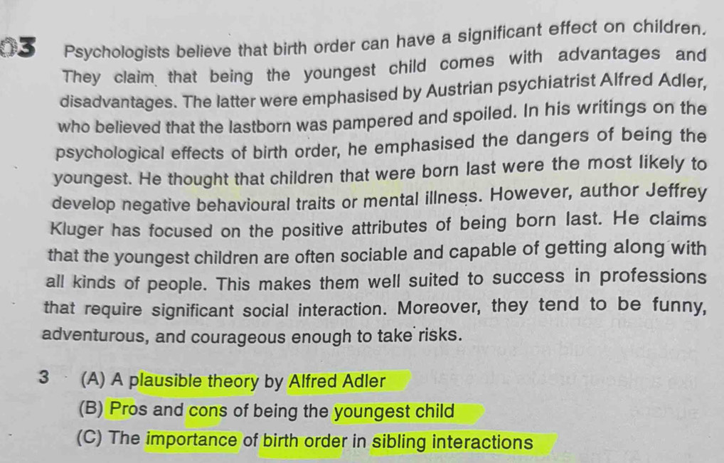 Psychologists believe that birth order can have a significant effect on children.
They claim that being the youngest child comes with advantages and
disadvantages. The latter were emphasised by Austrian psychiatrist Alfred Adler,
who believed that the lastborn was pampered and spoiled. In his writings on the
psychological effects of birth order, he emphasised the dangers of being the
youngest. He thought that children that were born last were the most likely to
develop negative behavioural traits or mental illness. However, author Jeffrey
Kluger has focused on the positive attributes of being born last. He claims
that the youngest children are often sociable and capable of getting along with
all kinds of people. This makes them well suited to success in professions
that require significant social interaction. Moreover, they tend to be funny,
adventurous, and courageous enough to take risks.
3 (A) A plausible theory by Alfred Adler
(B) Pros and cons of being the youngest child
(C) The importance of birth order in sibling interactions