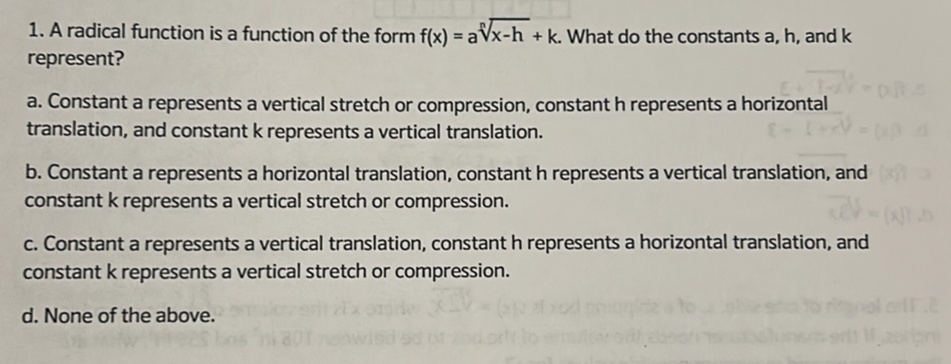 A radical function is a function of the form f(x)=asqrt[n](x-h)+k. . What do the constants a, h, and k
represent?
a. Constant a represents a vertical stretch or compression, constant h represents a horizontal
translation, and constant k represents a vertical translation.
b. Constant a represents a horizontal translation, constant h represents a vertical translation, and
constant k represents a vertical stretch or compression.
c. Constant a represents a vertical translation, constant h represents a horizontal translation, and
constant k represents a vertical stretch or compression.
d. None of the above.