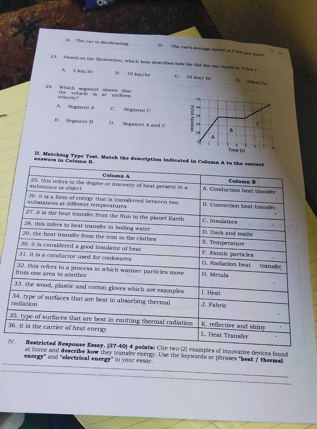 B. The car is decelerating. D. The car's average speed is 5 km per hour.
23. Based on the illustration, which best describes how far did the car travel in 3 hrs.?
A. 5 km/hr B. 10 km/hr C. 15 km/ hr D. 20km/hr
24. Which segment shows that
the vehicle is at uniform 
velocity?
A. Segment A C. Segment C
art
B. Segment B D. Segment A and C 
II. Matching Type Test. Match the description indicated in Col
answers in Column B.
3
Iples of innovative devices found
nd describe how they transfer energy. Use the keywords or phrases “heat / thermal
energy” and “electrical energy” in your essay.