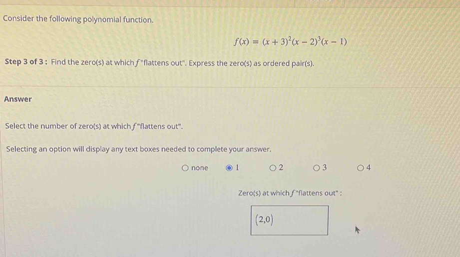 Consider the following polynomial function.
f(x)=(x+3)^2(x-2)^3(x-1)
Step 3 of 3 : Find the zero(s) at which f "flattens out". Express the zero(s) as ordered pair(s).
Answer
Select the number of zero(s) at which f "flattens out".
Selecting an option will display any text boxes needed to complete your answer.
none 1 2 3 4
Zero(s) at which f ''flattens out' :
(2,0)