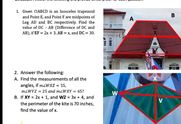 Given □ ABCD is an Isosceles trapezoid 
and Point E, and Point F are midpoints of 
Leg AD and BC respectively. Find the 
value of DC-AB (Difference of DC and
AB), if EF=2x+3, AB=x , and DC=30. 
2. Answer the following: 
A. Find the measurements of all the 
angles, if m∠ WXZ=55,
m∠ WYZ=25 and m∠ WXY=65 7 
B. If XY=2x+1 , and WZ=3x+4 , and 
the perimeter of the kite is 70 inches, 
find the value of x.