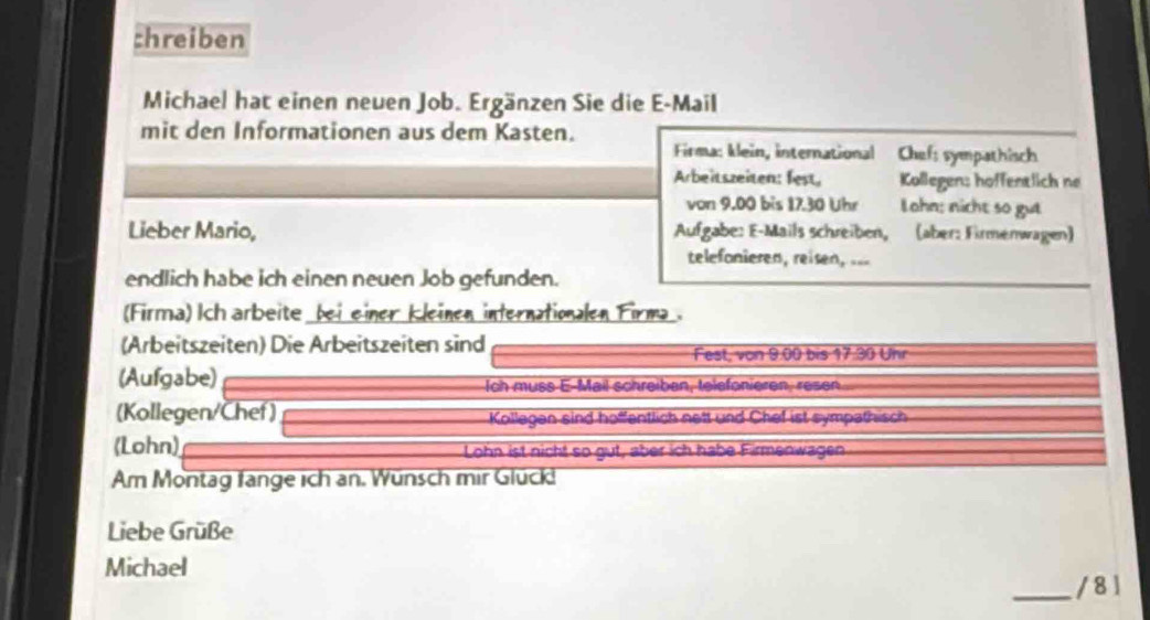 chreiben 
Michael hat einen neuen Job. Ergänzen Sie die E-Mail 
mit den Informationen aus dem Kasten. 
Firma: klein, international Chef: sympathisch 
Arbeitszeiten: fest, Kollegen: hoffentlich ne 
von 9.00 bis 17.30 Uhr Lohn; nicht so gut 
Lieber Mario, Aufgabe: E-Mails schreiben, (aber: Firmenwagen) 
telefonieren, reisen, 
endlich habe ich einen neuen Job gefunden. 
(Firma) Ich arbeite bei einer kleinen internationalen Firma . 
(Arbeitszeiten) Die Arbeitszeiten sind Fest, von 9.00 bis 17.30 Uhr 
(Aufgabe) Ich muss E-Mail schreiben, telefonieren, resen 
(Kollegen/Chef) Kollegen sind hoffentlich nett und Chef ist sympathisch 
(Lohn) Lohn ist nicht so gut, aber ich habe Firmenwagen 
Am Montag fange ich an. Wünsch mir Glück! 
Liebe Grüße 
Michael _/ 8 1