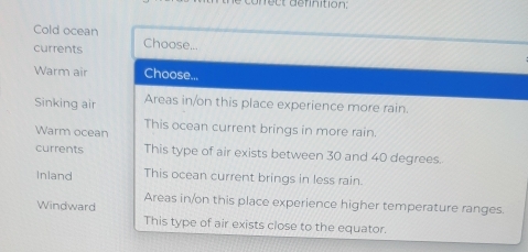 ect definition:
Cold ocean
currents Choose...
Warm air Choose...
Sinking air Areas in/on this place experience more rain.
Warm ocean This ocean current brings in more rain.
currents This type of air exists between 30 and 40 degrees.
Inland This ocean current brings in less rain.
Areas in/on this place experience higher temperature ranges.
Windward
This type of air exists close to the equator.