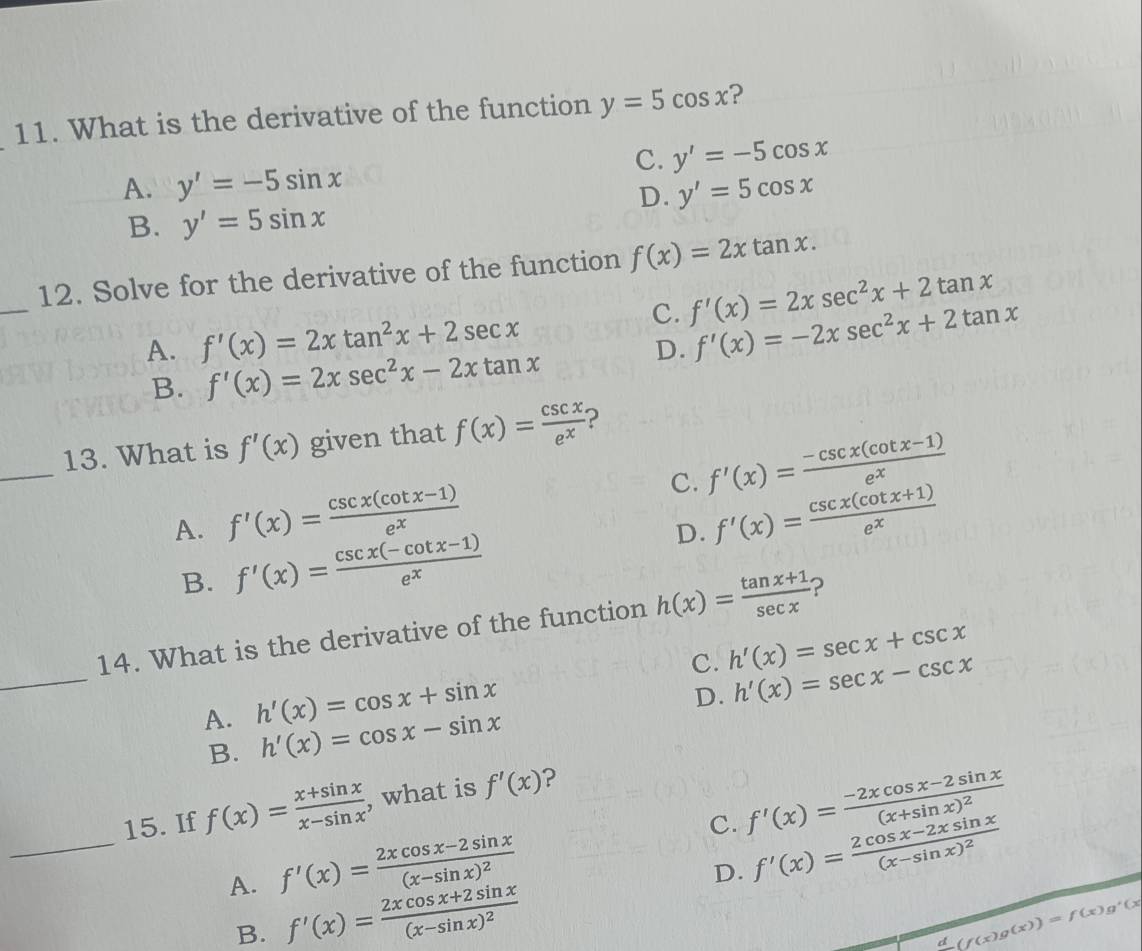 What is the derivative of the function y=5cos x ?
C. y'=-5cos x
A. y'=-5sin x y'=5cos x
D.
B. y'=5sin x
_
12. Solve for the derivative of the function f(x)=2xtan x.
C. f'(x)=2xsec^2x+2tan x
A. f'(x)=2xtan^2x+2sec x
D. f'(x)=-2xsec^2x+2tan x
B. f'(x)=2xsec^2x-2xtan x
_
13. What is f'(x) given that f(x)= csc x/e^x  ?
C. f'(x)= (-csc x(cot x-1))/e^x 
A. f'(x)= (csc x(cot x-1))/e^x  f'(x)= (csc x(cot x+1))/e^x 
B. f'(x)= (csc x(-cot x-1))/e^x 
D.
_
14. What is the derivative of the function h(x)= (tan x+1)/sec x  ?
c. h'(x)=sec x+csc x
A. h'(x)=cos x+sin x
D. h'(x)=sec x-csc x
B. h'(x)=cos x-sin x
_
15. If f(x)= (x+sin x)/x-sin x  , what is f'(x) ?
C. f'(x)=frac -2xcos x-2sin x(x+sin x)^2
A. f'(x)=frac 2xcos x-2sin x(x-sin x)^2
D. f'(x)=frac 2cos x-2xsin x(x-sin x)^2
B. f'(x)=frac 2xcos x+2sin x(x-sin x)^2 (f(x)g(x))=f(x)g'(x