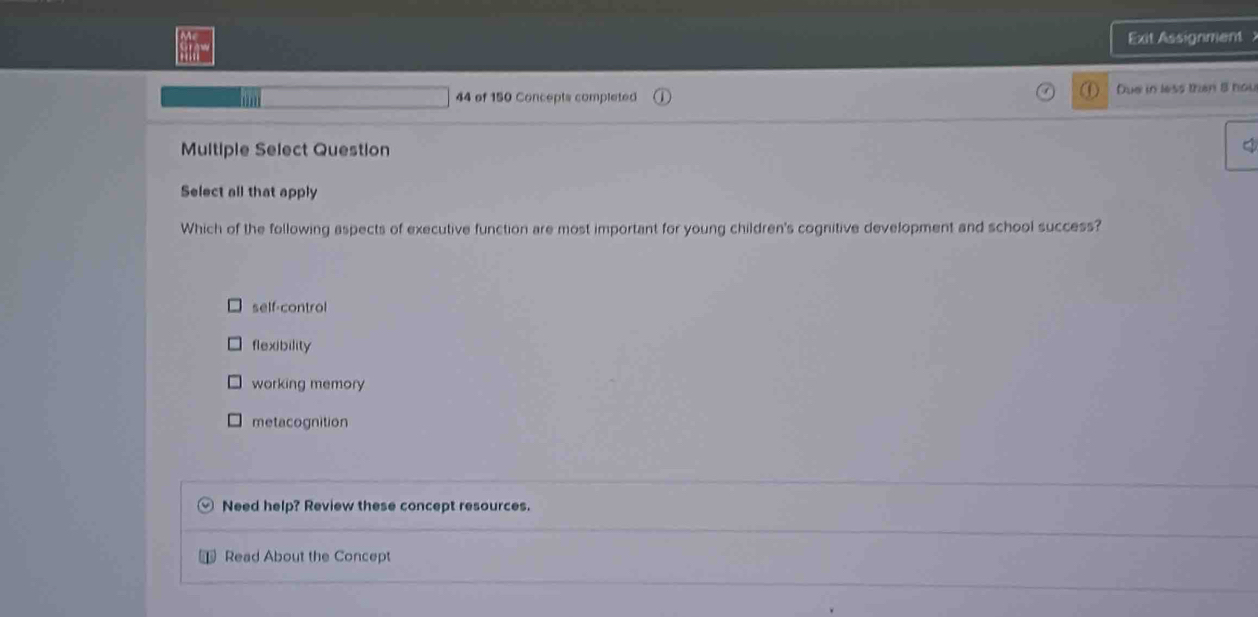 Exit Assignment 
..
44 of 150 Concepts completed Due in less than 8 hou
Multiple Select Question
Select all that apply
Which of the following aspects of executive function are most important for young children's cognitive development and school success?
self-control
flexibility
working memory
metacognition
Need help? Review these concept resources.
Read About the Concept