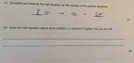 Complete and balance the half equation for the reaction at the positive electrode. 
_ 
_ 1 Cl_2 + 
(1) 
(vi) Does the half equation above show oxidation or reduction? Explain hwo you can tell. 
_ 
_ 
(2)