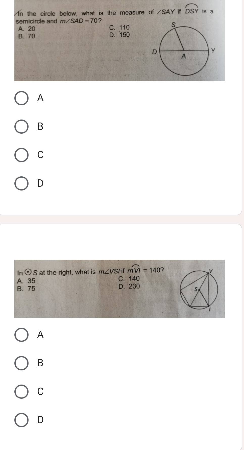 In the circle below, what is the measure of ∠ SAY if widehat DSY is a
semicircle and m∠ SAD=70 ?
A. 20 C. 110
B. 70 D. 150
A
B
C
D
In odot S at the right, what is m∠ VSI if moverset frown VI=140 ?
A. 35 C. 140
B. 75 D. 230
A
B
C
D