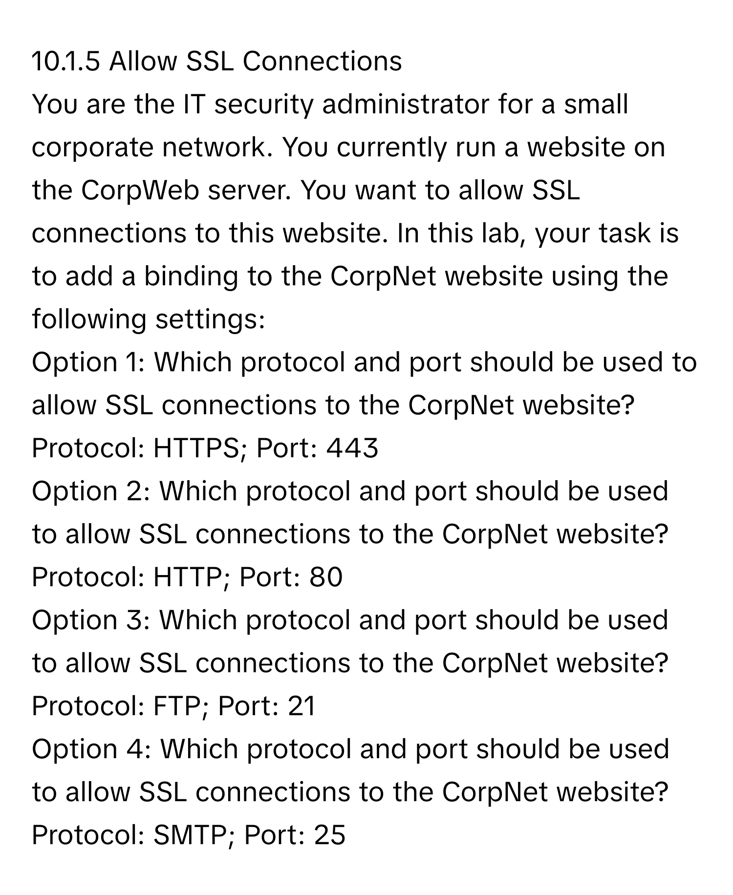 Allow SSL Connections
You are the IT security administrator for a small corporate network. You currently run a website on the CorpWeb server. You want to allow SSL connections to this website. In this lab, your task is to add a binding to the CorpNet website using the following settings:
Option 1: Which protocol and port should be used to allow SSL connections to the CorpNet website?  Protocol: HTTPS; Port: 443
Option 2: Which protocol and port should be used to allow SSL connections to the CorpNet website?  Protocol: HTTP; Port: 80
Option 3: Which protocol and port should be used to allow SSL connections to the CorpNet website?  Protocol: FTP; Port: 21
Option 4: Which protocol and port should be used to allow SSL connections to the CorpNet website?  Protocol: SMTP; Port: 25