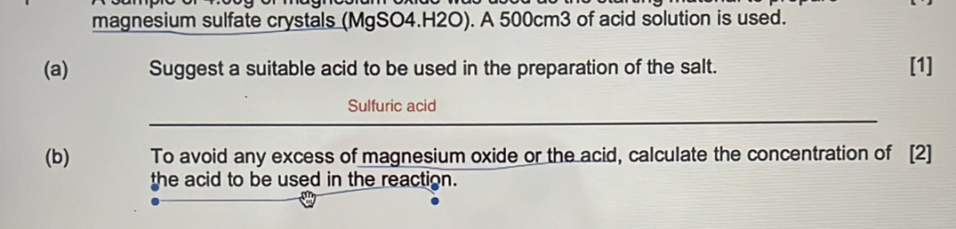 magnesium sulfate crystals (MgSO4.H2O). A 500cm3 of acid solution is used. 
(a) Suggest a suitable acid to be used in the preparation of the salt. [1] 
Sulfuric acid 
(b) To avoid any excess of magnesium oxide or the acid, calculate the concentration of [2] 
the acid to be used in the reaction.