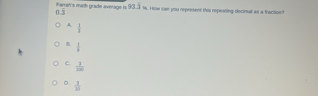 Farrah's math grade average is 93.overline 3%. How can you represent this repeating decimal as a fraction?
0.overline 3
A.  1/3 
B.  1/9 
C.  3/100 
D.  3/10 