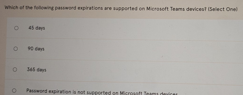 Which of the following password expirations are supported on Microsoft Teams devices? (Select One)
45 days
90 days
365 days
Password expiration is not supported on Microsoft Teams dexices