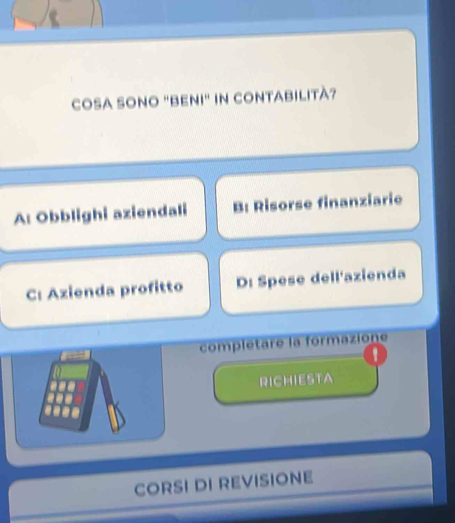 COSA SONO "BENI" IN CONTABILITÀ?
A: Obblighi aziendali B: Risorse finanziarie
C: Azienda profitto D: Spese dell'azienda
complétare la formazione
'
RICHIESTA
CORSI DI REVISIONE