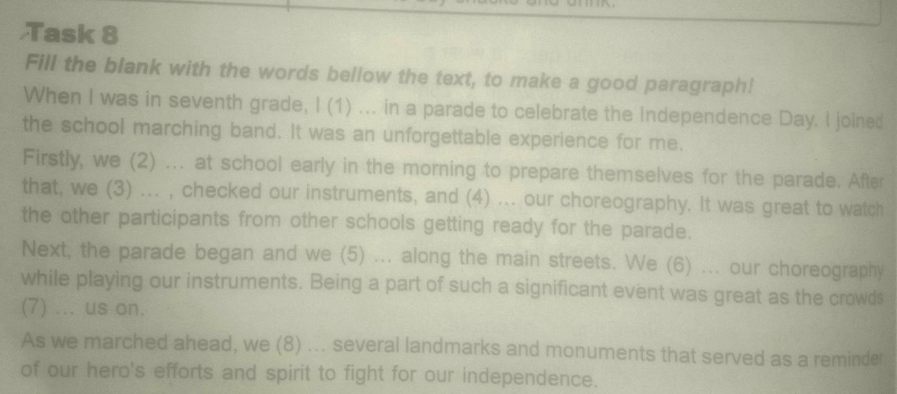 Task 8 
Fill the blank with the words bellow the text, to make a good paragraph! 
When I was in seventh grade, I (1) ... in a parade to celebrate the Independence Day. I joined 
the school marching band. It was an unforgettable experience for me. 
Firstly, we (2) ... at school early in the morning to prepare themselves for the parade. After 
that, we (3) ... , checked our instruments, and (4) ... our choreography. It was great to watch 
the other participants from other schools getting ready for the parade. 
Next, the parade began and we (5) ... along the main streets. We (6) ... our choreography 
while playing our instruments. Being a part of such a significant event was great as the crowds 
(7) ... us on. 
As we marched ahead, we (8) ... several landmarks and monuments that served as a reminder 
of our hero's efforts and spirit to fight for our independence.