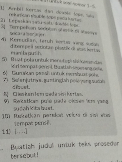 ikut untuk soal nomor 1-5 
1) Ambil kertas dan double tope, falu 
rekatkan double tope pada kertas. 
2) Lepaskan satu-satu double tope. 
3) Tempelkan sedotan plastik di atasnya 
secara berjejer. 
4) Kemudian, taruh kertas yang sudah 
ditempeli sedotan plastík di atas kertas 
manila putih. 
5) Buat pola untuk menutupi sisɨ kanan dan 
kiri tempat pensil. Buatlah sepasang pola. 
6) Gunakan pensil untuk membuat pola. 
7) Selanjutnya, guntinglah pola yang sudah 
dibuat. 
8) Oleskan lem pada sisi kertas. 
9) Rekatkan pola pada olesan lem yang 
sudah kita buat. 
10) Rekatkan perekat velcão di sisi atas 
tempat pensil. 
11) [. . . .] 
1. Buatlah judul untuk teks prosedur 
tersebut!