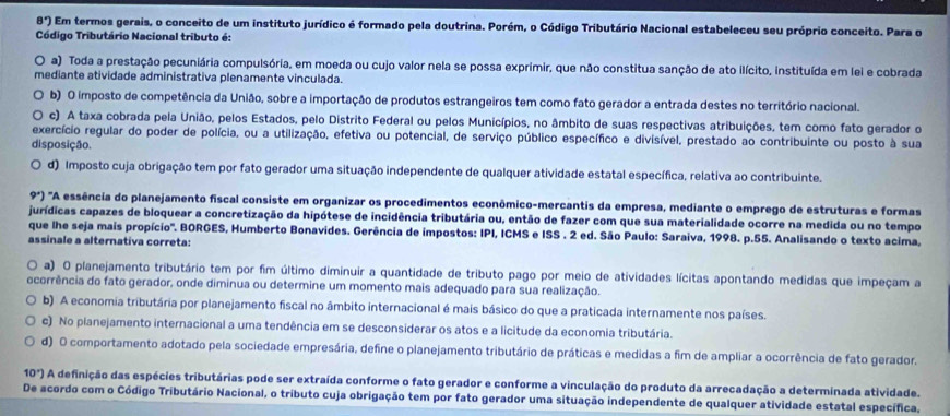 8°) Em termos gerais, o conceito de um instituto jurídico é formado pela doutrina. Porém, o Código Tributário Nacional estabeleceu seu próprio conceito. Para o
Código Tributário Nacional tributo é:
O a) Toda a prestação pecuniária compulsória, em moeda ou cujo valor nela se possa exprimir, que não constitua sanção de ato ilícito, instituída em lei e cobrada
mediante atividade administrativa plenamente vinculada.
b) O imposto de competência da União, sobre a importação de produtos estrangeiros tem como fato gerador a entrada destes no território nacional.
c) A taxa cobrada pela União, pelos Estados, pelo Distrito Federal ou pelos Municípios, no âmbito de suas respectivas atribuições, tem como fato gerador o
exercício regular do poder de polícia, ou a utilização, efetiva ou potencial, de serviço público específico e divisível, prestado ao contribuinte ou posto à sua
disposição.
d) Imposto cuja obrigação tem por fato gerador uma situação independente de qualquer atividade estatal específica, relativa ao contribuinte.
9^x) 'A essência do planejamento fiscal consiste em organizar os procedimentos econômico-mercantis da empresa, mediante o emprego de estruturas e formas
jurídicas capazes de bloquear a concretização da hipótese de incidência tributária ou, então de fazer com que sua materialidade ocorre na medida ou no tempo
que lhe seja mais propício''. BORGES, Humberto Bonavides. Gerência de impostos: IPI, ICMS e ISS . 2 ed. São Paulo: Saraiva, 1998. p.55. Analisando o texto acima,
assinale a alternativa correta:
a) O planejamento tributário tem por fim último diminuir a quantidade de tributo pago por meio de atividades lícitas apontando medidas que impeçam a
ocorrência do fato gerador, onde diminua ou determine um momento mais adequado para sua realização.
b) A economia tributária por planejamento fiscal no âmbito internacional é mais básico do que a praticada internamente nos países.
c) No planejamento internacional a uma tendência em se desconsiderar os atos e a licitude da economia tributária.
d) O comportamento adotado pela sociedade empresária, define o planejamento tributário de práticas e medidas a fim de ampliar a ocorrência de fato gerador.
10°) A definição das espécies tributárias pode ser extraída conforme o fato gerador e conforme a vinculação do produto da arrecadação a determinada atividade.
De acordo com o Código Tributário Nacional, o tributo cuja obrigação tem por fato gerador uma situação independente de qualquer atividade estatal específica.