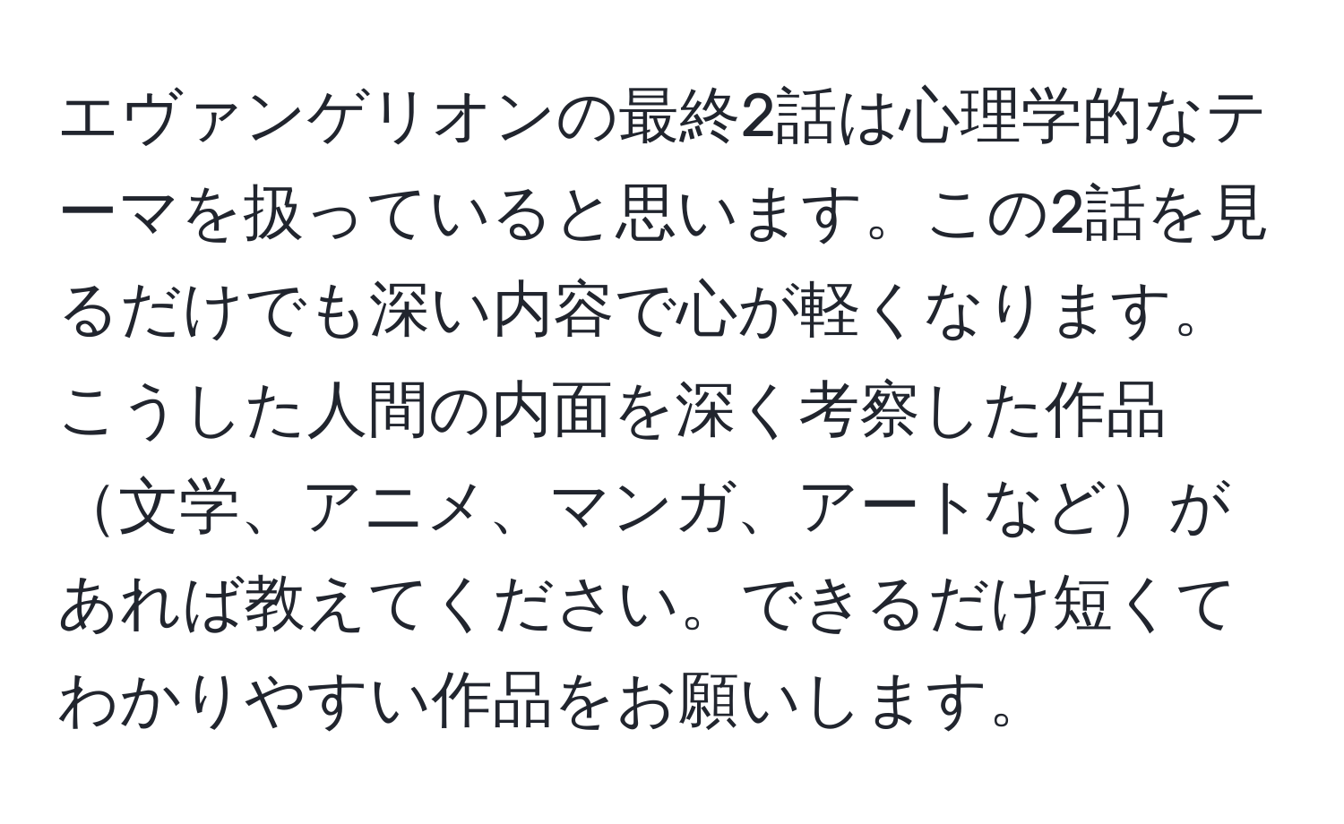 エヴァンゲリオンの最終2話は心理学的なテーマを扱っていると思います。この2話を見るだけでも深い内容で心が軽くなります。こうした人間の内面を深く考察した作品文学、アニメ、マンガ、アートなどがあれば教えてください。できるだけ短くてわかりやすい作品をお願いします。