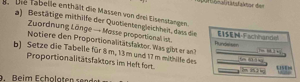 upurtionalitätsfaktor der 
8. Die Tabelle enthält die Massen von drei Eisenstangen 
a) Bestätige mithilfe der Quotientengleichheit, dass die EISEN-Fachhandel 
Zuordnung Länge → Masse proportional ist. 
Notiere den Proportionalitätsfaktor. Was gibt er an? 
Rundei sen 7m 88,2 kg
b) Setze die Tabelle für 8 m, 13 m und 17 m mithilfe des 5m 63.0 kg
Proportionalitätsfaktors im Heft fort. 2m 25.2 kg Miller 
EISEN 
. Beim Echoloten sen dt