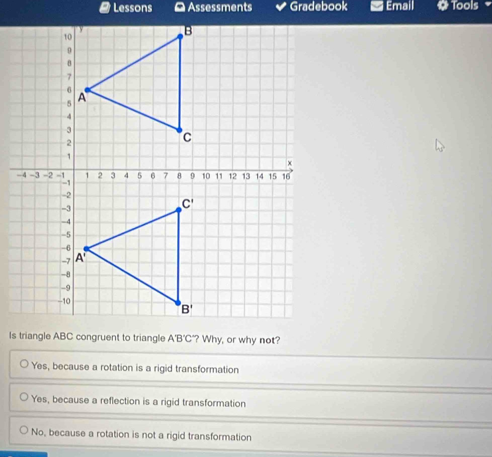 Lessons    Assessments Gradebook Email Tools
Is triangle ABC congruent to triangle A'B'C' '? Why, or why not?
Yes, because a rotation is a rigid transformation
Yes, because a reflection is a rigid transformation
No, because a rotation is not a rigid transformation