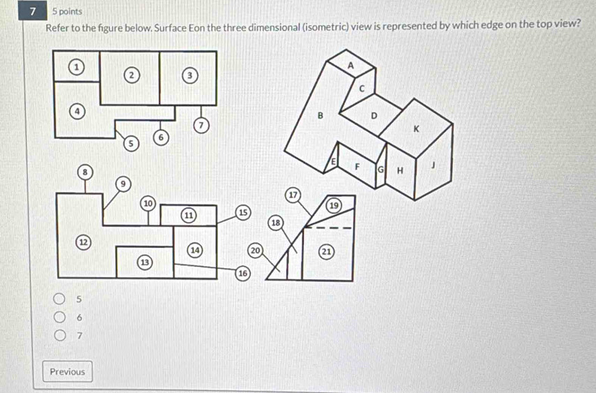 7 5 points
Refer to the figure below. Surface Eon the three dimensional (isometric) view is represented by which edge on the top view?
18
21
5
6
7
Previous