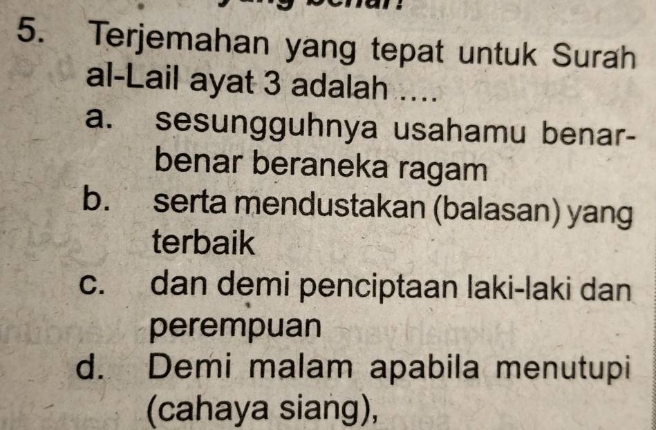 Terjemahan yang tepat untuk Surah
al-Lail ayat 3 adalah ...
a. sesungguhnya usahamu benar-
benar beraneka ragam
b. serta mendustakan (balasan) yang
terbaik
c. dan demi penciptaan laki-laki dan
perempuan
d. Demi malam apabila menutupi
(cahaya siang),