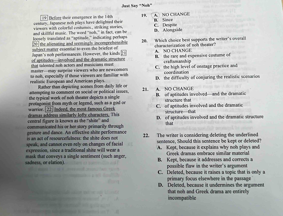 Just Say “Noh”
19 Before their emergence in the 14th 19. A. NO CHANGE
century, Japanese noh plays have delighted their B. Since
viewers with colorful costumes., striking stories, C. Despite
and skillful music. The word “noh,” in fact, can be D. Alongside
loosely translated as “aptitude,” indicating perhaps
20 the alienating and seemingly incomprehensible 20. Which choice best supports the writer’s overall
subject matter essential to even the briefest of characterization of noh theater?
Japan’s noh performances. However, the kinds 21 A. NO CHANGE
of aptitudes—involved and the dramatic structure B. the rare and expensive costume of
that talented noh actors and musicians must craftsmanship
master—may surprise viewers who are newcomers C. the high level of onstage practice and
coordination
to noh, especially if those viewers are familiar with
realistic European and American plays. D. the difficulty of conjuring the realistic scenarios
Rather than depicting scenes from daily life or
attempting to comment on social or political issues, 21. A. NO CHANGE
the typical work of noh theater depicts a single B. of aptitudes involved—and the dramatic
protagonist from myth or legend, such as a god or structure that
warrior. [22] Indeed, the most famous Greek C. of aptitudes involved and the dramatic
dramas address similarly lofty characters, This structure—that
central figure is known as the “shite” and D. of aptitudes involved and the dramatic structure
that
communicated his or her story primarily through
gesture and dance. An effective shite performance
is an act of resourcefulness: the shite does not 22. The writer is considering deleting the underlined
sentence, Should this sentence be kept or deleted?
speak, and cannot even rely on changes of facial
expression, since a traditional shite will wear a A. Kept, because it explains why noh plays and
Greek dramas embrace similar material
mask that conveys a single sentiment (such anger,
sadness, or elation). B. Kept, because it addresses and corrects a
possible flaw in the writer’s argument
C. Deleted, because it raises a topic that is only a
primary focus elsewhere in the passage
D. Deleted, because it undermines the argument
that noh and Greek drama are entirely
incompatible